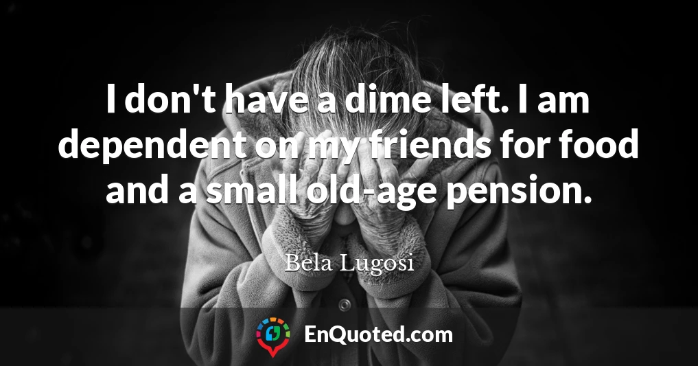 I don't have a dime left. I am dependent on my friends for food and a small old-age pension.