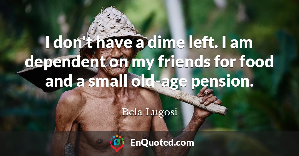 I don't have a dime left. I am dependent on my friends for food and a small old-age pension.