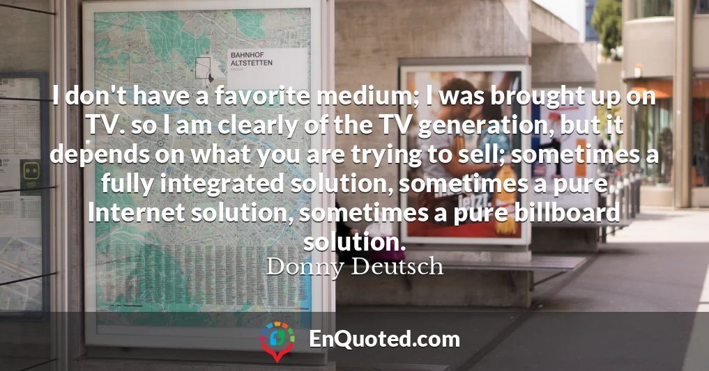 I don't have a favorite medium; I was brought up on TV. so I am clearly of the TV generation, but it depends on what you are trying to sell; sometimes a fully integrated solution, sometimes a pure Internet solution, sometimes a pure billboard solution.