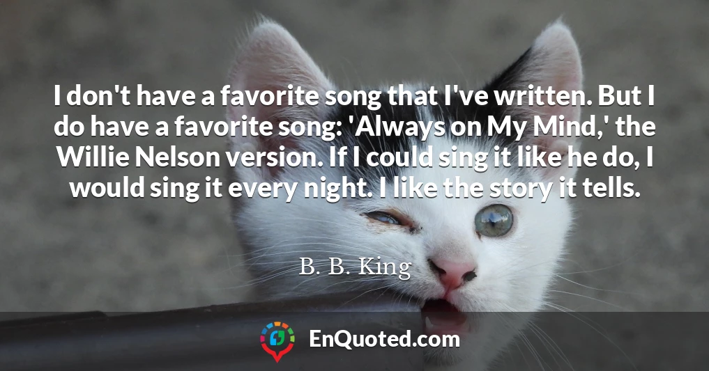 I don't have a favorite song that I've written. But I do have a favorite song: 'Always on My Mind,' the Willie Nelson version. If I could sing it like he do, I would sing it every night. I like the story it tells.