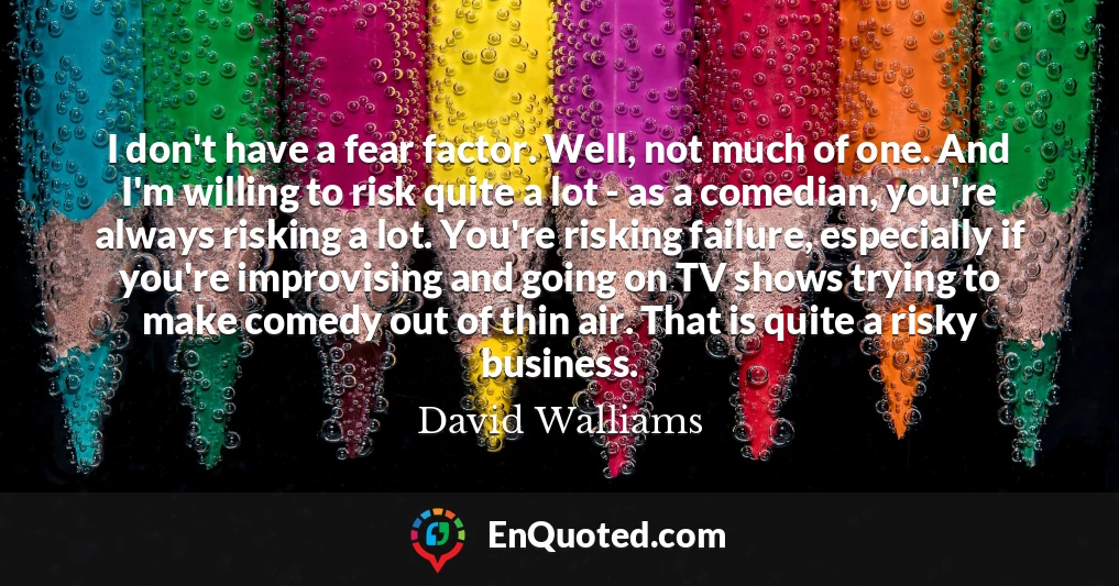 I don't have a fear factor. Well, not much of one. And I'm willing to risk quite a lot - as a comedian, you're always risking a lot. You're risking failure, especially if you're improvising and going on TV shows trying to make comedy out of thin air. That is quite a risky business.