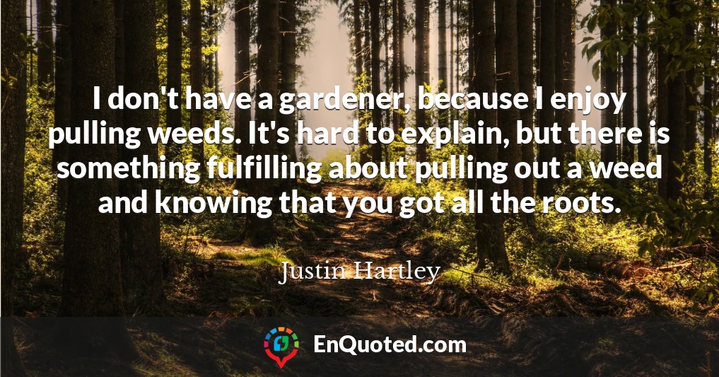 I don't have a gardener, because I enjoy pulling weeds. It's hard to explain, but there is something fulfilling about pulling out a weed and knowing that you got all the roots.
