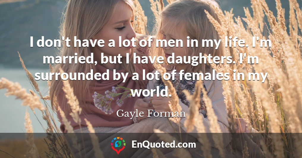 I don't have a lot of men in my life. I'm married, but I have daughters. I'm surrounded by a lot of females in my world.