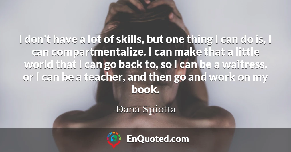 I don't have a lot of skills, but one thing I can do is, I can compartmentalize. I can make that a little world that I can go back to, so I can be a waitress, or I can be a teacher, and then go and work on my book.