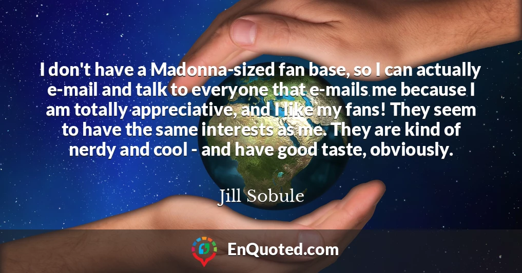 I don't have a Madonna-sized fan base, so I can actually e-mail and talk to everyone that e-mails me because I am totally appreciative, and I like my fans! They seem to have the same interests as me. They are kind of nerdy and cool - and have good taste, obviously.