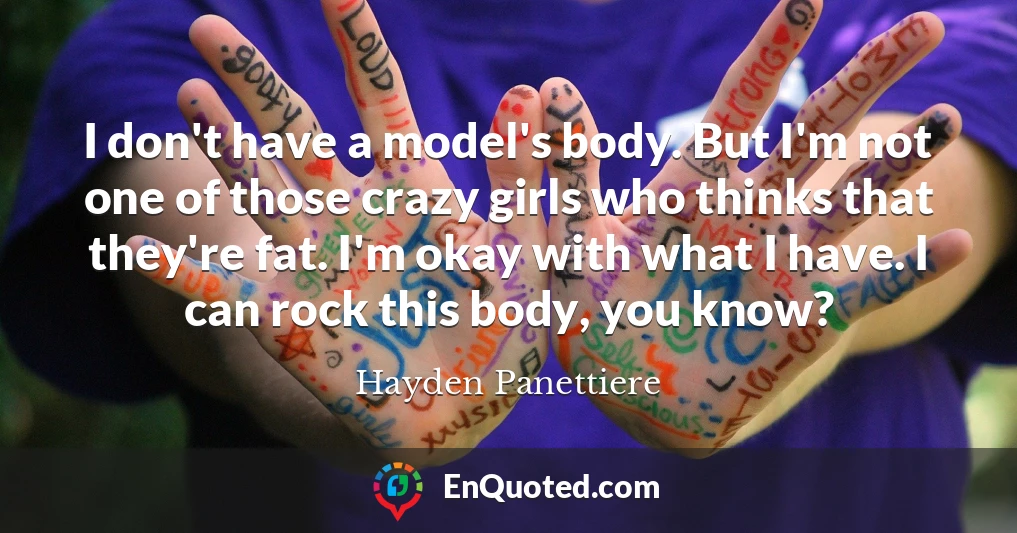 I don't have a model's body. But I'm not one of those crazy girls who thinks that they're fat. I'm okay with what I have. I can rock this body, you know?