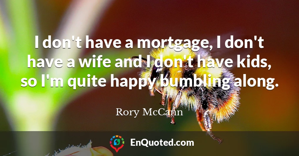 I don't have a mortgage, I don't have a wife and I don't have kids, so I'm quite happy bumbling along.