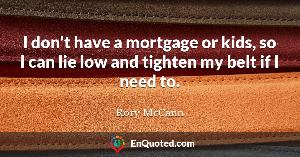 I don't have a mortgage or kids, so I can lie low and tighten my belt if I need to.