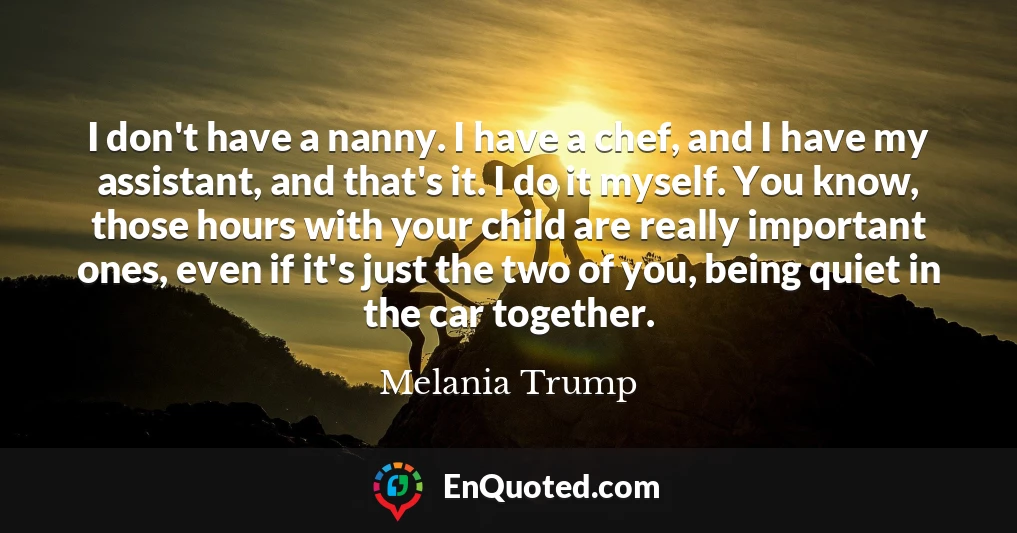 I don't have a nanny. I have a chef, and I have my assistant, and that's it. I do it myself. You know, those hours with your child are really important ones, even if it's just the two of you, being quiet in the car together.