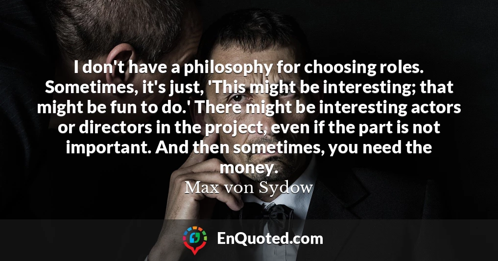I don't have a philosophy for choosing roles. Sometimes, it's just, 'This might be interesting; that might be fun to do.' There might be interesting actors or directors in the project, even if the part is not important. And then sometimes, you need the money.