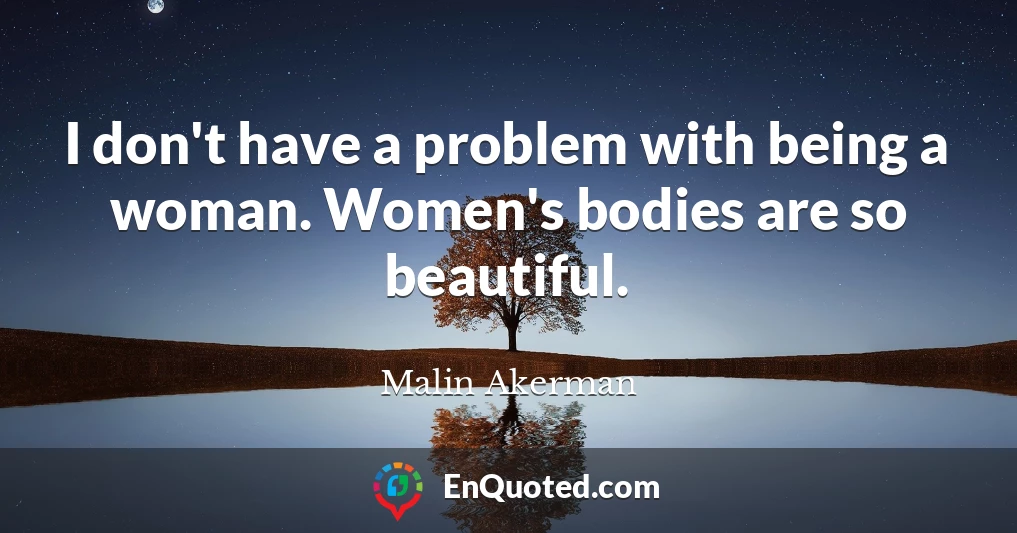 I don't have a problem with being a woman. Women's bodies are so beautiful.