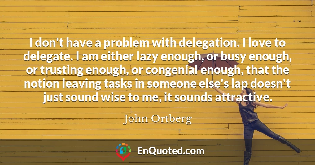I don't have a problem with delegation. I love to delegate. I am either lazy enough, or busy enough, or trusting enough, or congenial enough, that the notion leaving tasks in someone else's lap doesn't just sound wise to me, it sounds attractive.