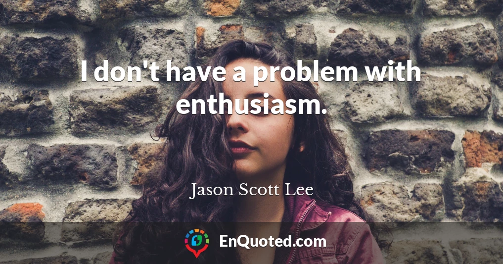 I don't have a problem with enthusiasm.