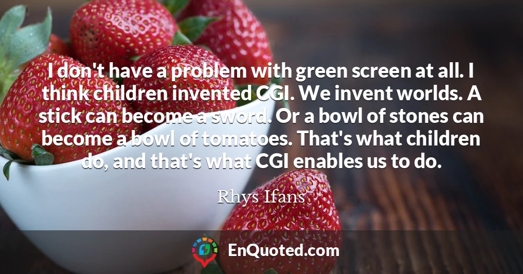 I don't have a problem with green screen at all. I think children invented CGI. We invent worlds. A stick can become a sword. Or a bowl of stones can become a bowl of tomatoes. That's what children do, and that's what CGI enables us to do.