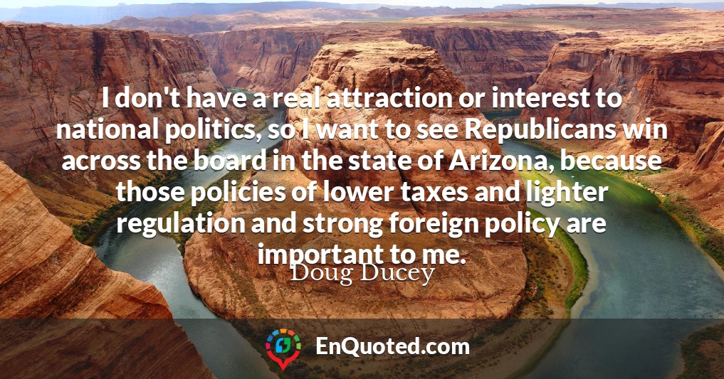 I don't have a real attraction or interest to national politics, so I want to see Republicans win across the board in the state of Arizona, because those policies of lower taxes and lighter regulation and strong foreign policy are important to me.