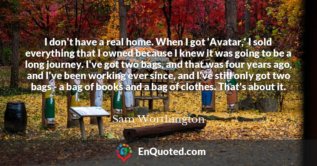 I don't have a real home. When I got 'Avatar,' I sold everything that I owned because I knew it was going to be a long journey. I've got two bags, and that was four years ago, and I've been working ever since, and I've still only got two bags - a bag of books and a bag of clothes. That's about it.