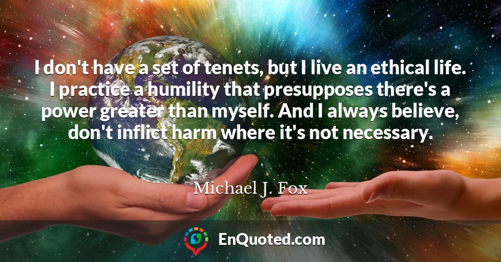 I don't have a set of tenets, but I live an ethical life. I practice a humility that presupposes there's a power greater than myself. And I always believe, don't inflict harm where it's not necessary.