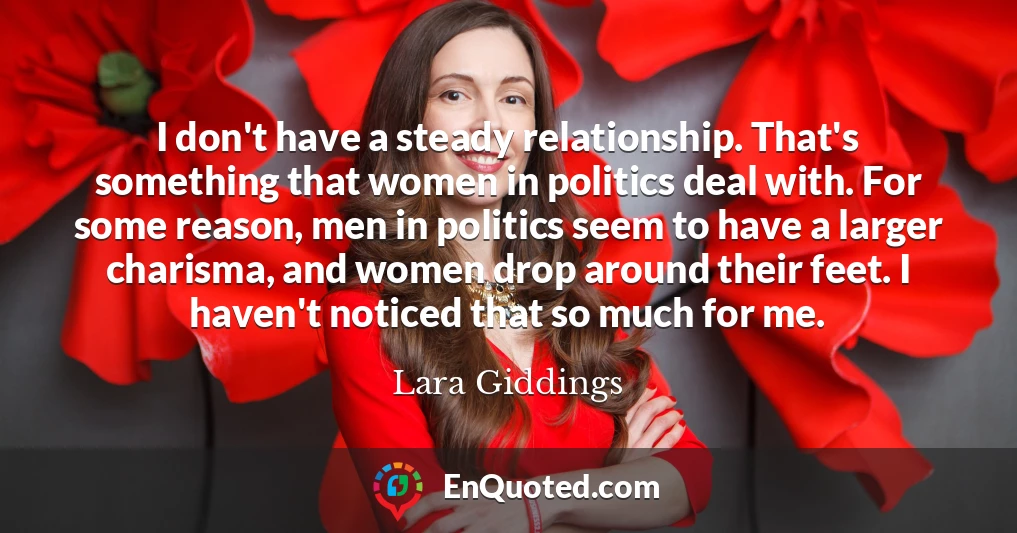 I don't have a steady relationship. That's something that women in politics deal with. For some reason, men in politics seem to have a larger charisma, and women drop around their feet. I haven't noticed that so much for me.