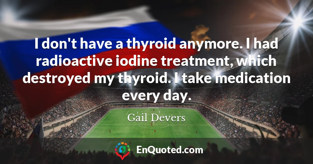 I don't have a thyroid anymore. I had radioactive iodine treatment, which destroyed my thyroid. I take medication every day.