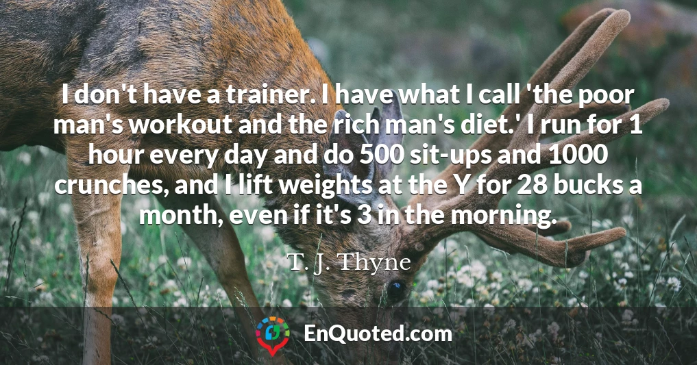 I don't have a trainer. I have what I call 'the poor man's workout and the rich man's diet.' I run for 1 hour every day and do 500 sit-ups and 1000 crunches, and I lift weights at the Y for 28 bucks a month, even if it's 3 in the morning.
