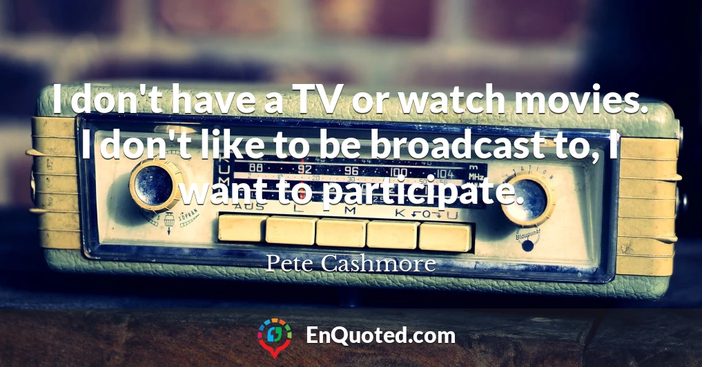 I don't have a TV or watch movies. I don't like to be broadcast to, I want to participate.