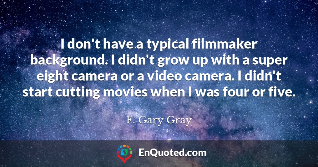 I don't have a typical filmmaker background. I didn't grow up with a super eight camera or a video camera. I didn't start cutting movies when I was four or five.