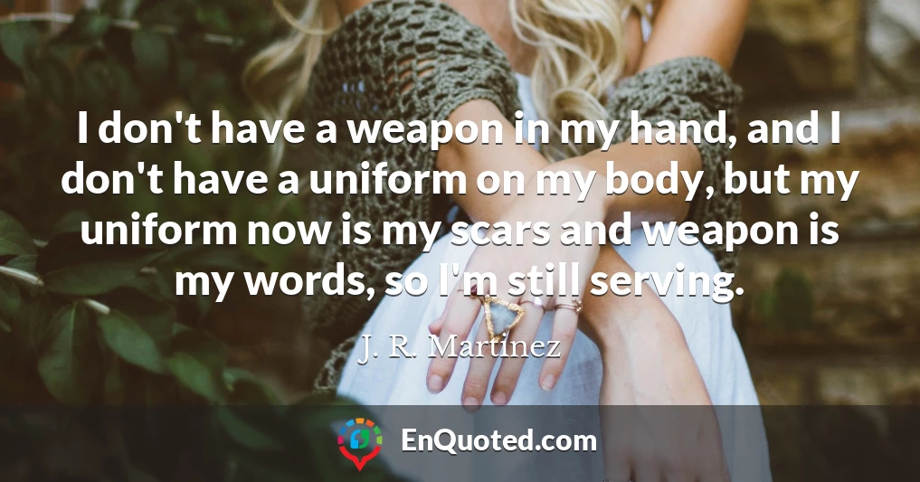 I don't have a weapon in my hand, and I don't have a uniform on my body, but my uniform now is my scars and weapon is my words, so I'm still serving.