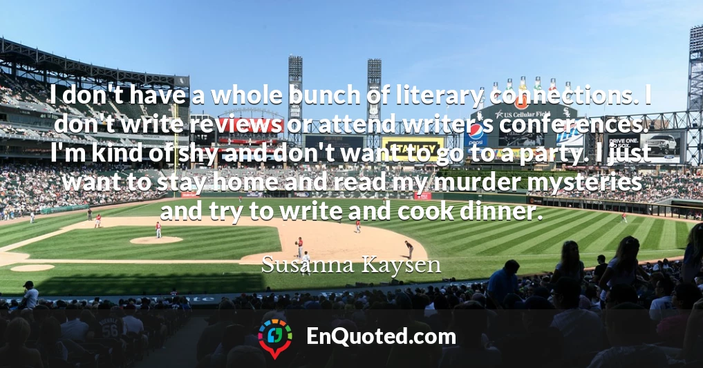 I don't have a whole bunch of literary connections. I don't write reviews or attend writer's conferences. I'm kind of shy and don't want to go to a party. I just want to stay home and read my murder mysteries and try to write and cook dinner.