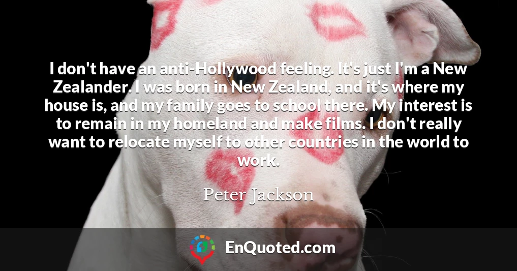I don't have an anti-Hollywood feeling. It's just I'm a New Zealander. I was born in New Zealand, and it's where my house is, and my family goes to school there. My interest is to remain in my homeland and make films. I don't really want to relocate myself to other countries in the world to work.