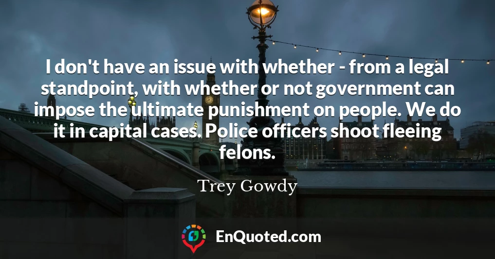 I don't have an issue with whether - from a legal standpoint, with whether or not government can impose the ultimate punishment on people. We do it in capital cases. Police officers shoot fleeing felons.