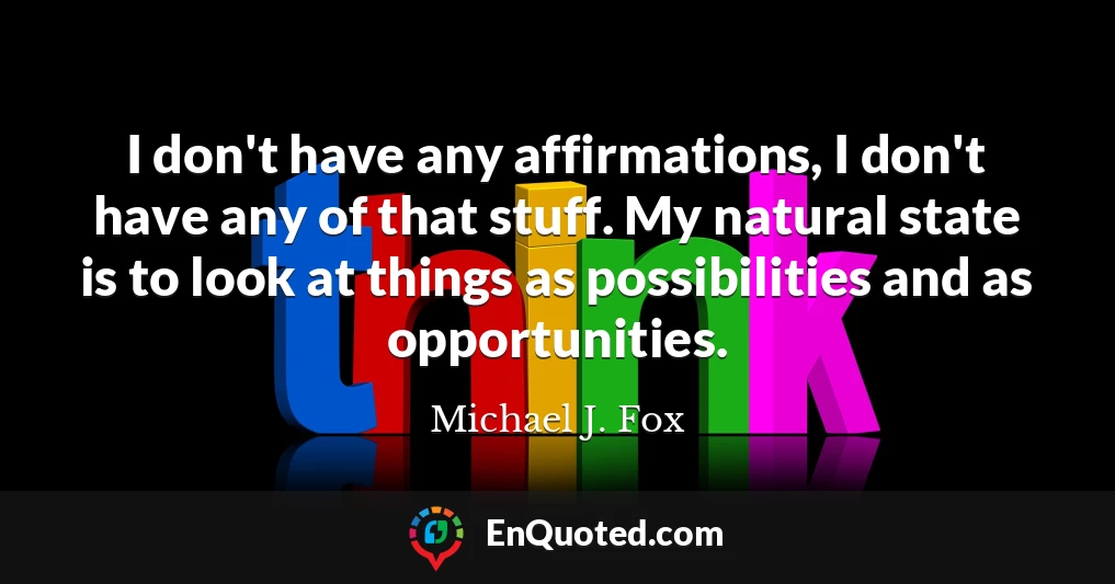 I don't have any affirmations, I don't have any of that stuff. My natural state is to look at things as possibilities and as opportunities.
