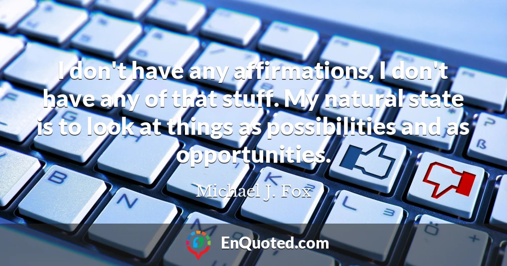 I don't have any affirmations, I don't have any of that stuff. My natural state is to look at things as possibilities and as opportunities.