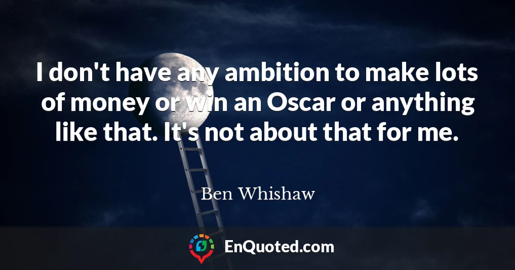 I don't have any ambition to make lots of money or win an Oscar or anything like that. It's not about that for me.