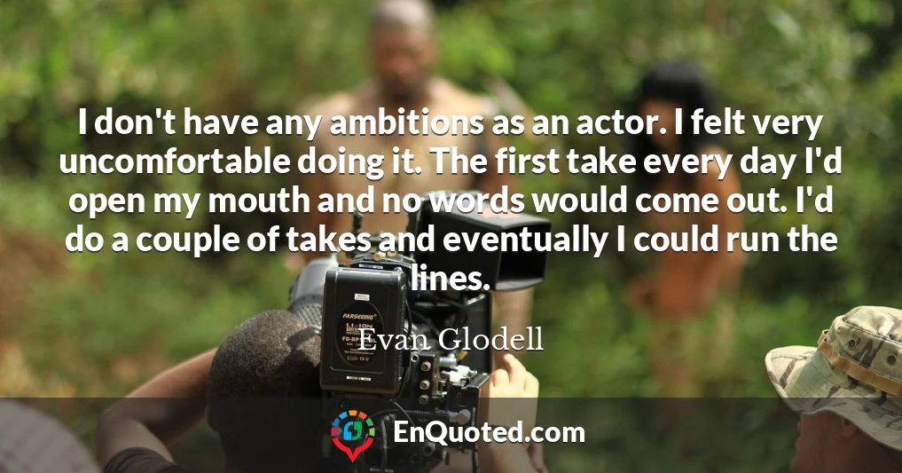 I don't have any ambitions as an actor. I felt very uncomfortable doing it. The first take every day I'd open my mouth and no words would come out. I'd do a couple of takes and eventually I could run the lines.