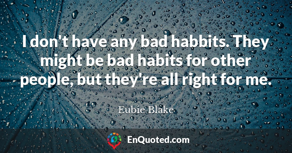 I don't have any bad habbits. They might be bad habits for other people, but they're all right for me.