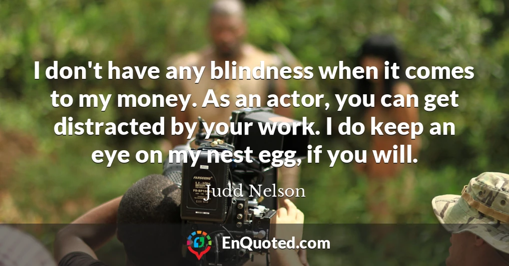 I don't have any blindness when it comes to my money. As an actor, you can get distracted by your work. I do keep an eye on my nest egg, if you will.
