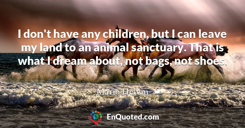I don't have any children, but I can leave my land to an animal sanctuary. That is what I dream about, not bags, not shoes.