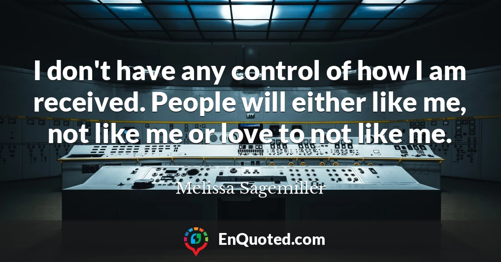 I don't have any control of how I am received. People will either like me, not like me or love to not like me.
