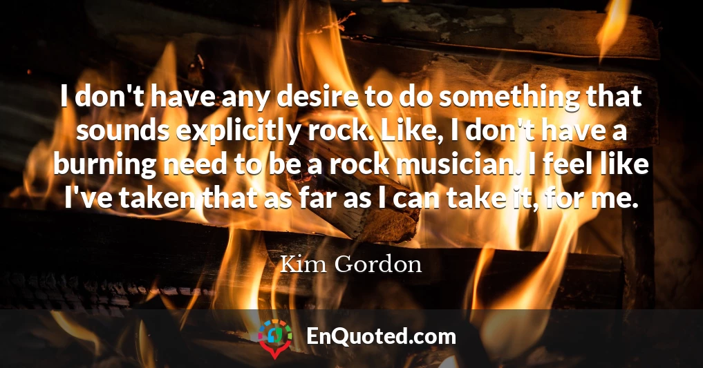 I don't have any desire to do something that sounds explicitly rock. Like, I don't have a burning need to be a rock musician. I feel like I've taken that as far as I can take it, for me.