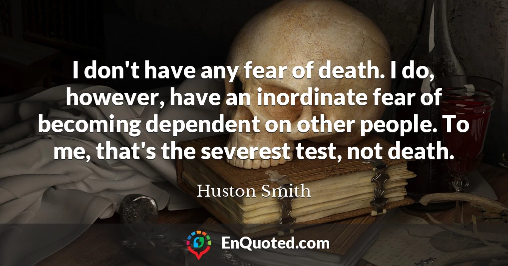 I don't have any fear of death. I do, however, have an inordinate fear of becoming dependent on other people. To me, that's the severest test, not death.