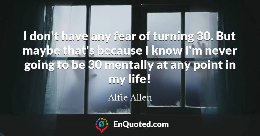 I don't have any fear of turning 30. But maybe that's because I know I'm never going to be 30 mentally at any point in my life!