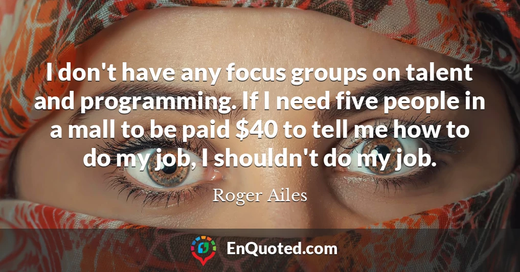 I don't have any focus groups on talent and programming. If I need five people in a mall to be paid $40 to tell me how to do my job, I shouldn't do my job.