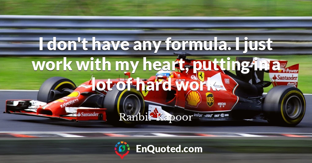 I don't have any formula. I just work with my heart, putting in a lot of hard work.