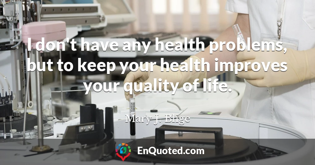 I don't have any health problems, but to keep your health improves your quality of life.