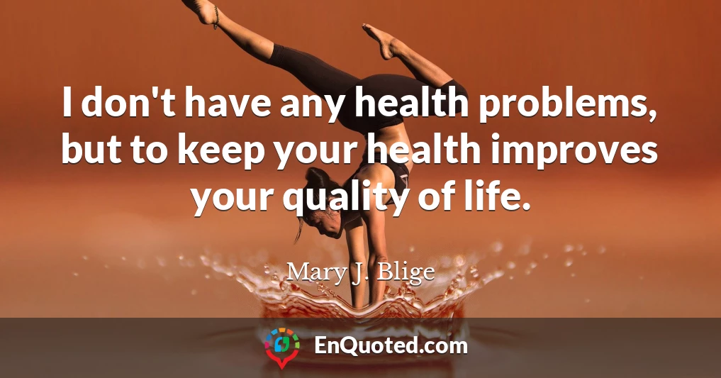 I don't have any health problems, but to keep your health improves your quality of life.