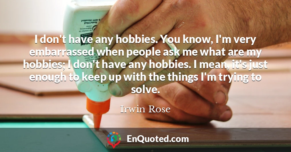 I don't have any hobbies. You know, I'm very embarrassed when people ask me what are my hobbies; I don't have any hobbies. I mean, it's just enough to keep up with the things I'm trying to solve.