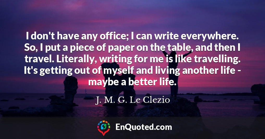 I don't have any office; I can write everywhere. So, I put a piece of paper on the table, and then I travel. Literally, writing for me is like travelling. It's getting out of myself and living another life - maybe a better life.
