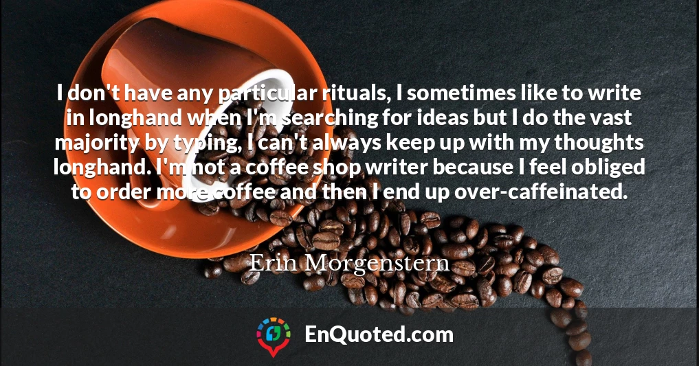 I don't have any particular rituals, I sometimes like to write in longhand when I'm searching for ideas but I do the vast majority by typing, I can't always keep up with my thoughts longhand. I'm not a coffee shop writer because I feel obliged to order more coffee and then I end up over-caffeinated.