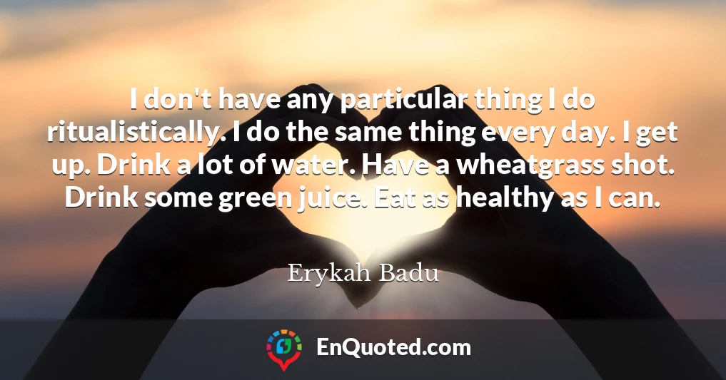 I don't have any particular thing I do ritualistically. I do the same thing every day. I get up. Drink a lot of water. Have a wheatgrass shot. Drink some green juice. Eat as healthy as I can.