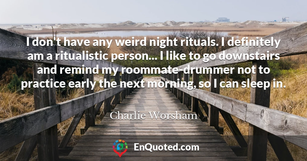 I don't have any weird night rituals. I definitely am a ritualistic person... I like to go downstairs and remind my roommate-drummer not to practice early the next morning, so I can sleep in.